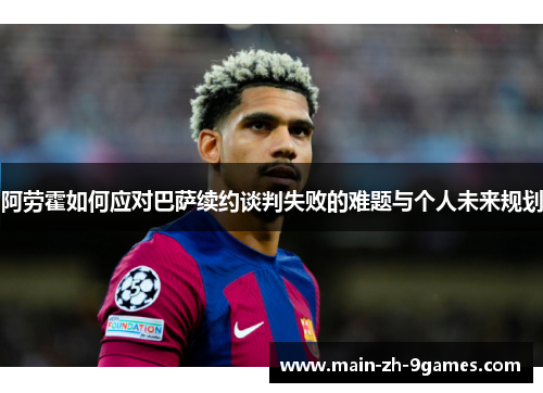 阿劳霍如何应对巴萨续约谈判失败的难题与个人未来规划